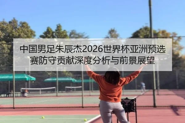 中国男足朱辰杰2026世界杯亚洲预选赛防守贡献深度分析与前景展望